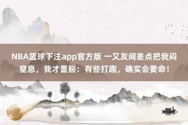 NBA篮球下注app官方版 一又友间差点把我闷窒息，我才显豁：有些打趣，确实会要命！