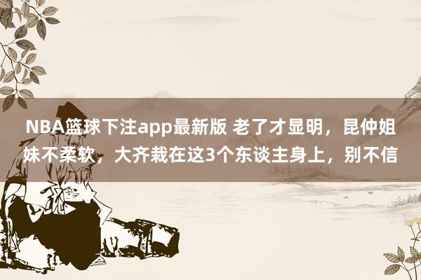 NBA篮球下注app最新版 老了才显明，昆仲姐妹不柔软，大齐栽在这3个东谈主身上，别不信