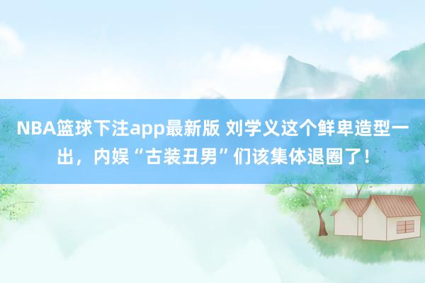 NBA篮球下注app最新版 刘学义这个鲜卑造型一出，内娱“古装丑男”们该集体退圈了！
