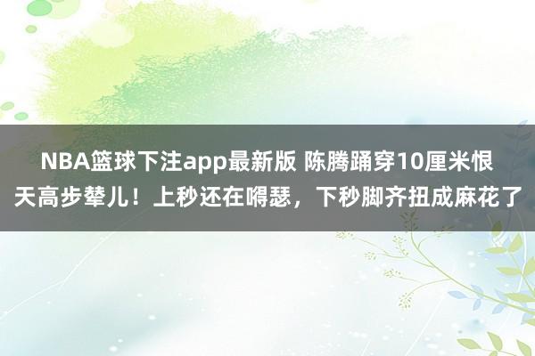 NBA篮球下注app最新版 陈腾踊穿10厘米恨天高步辇儿！上秒还在嘚瑟，下秒脚齐扭成麻花了
