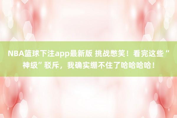 NBA篮球下注app最新版 挑战憋笑！看完这些“神级”驳斥，我确实绷不住了哈哈哈哈！