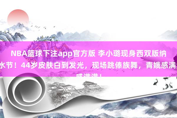 NBA篮球下注app官方版 李小璐现身西双版纳泼水节！44岁皮肤白到发光，现场跳傣族舞，青娥感满满！