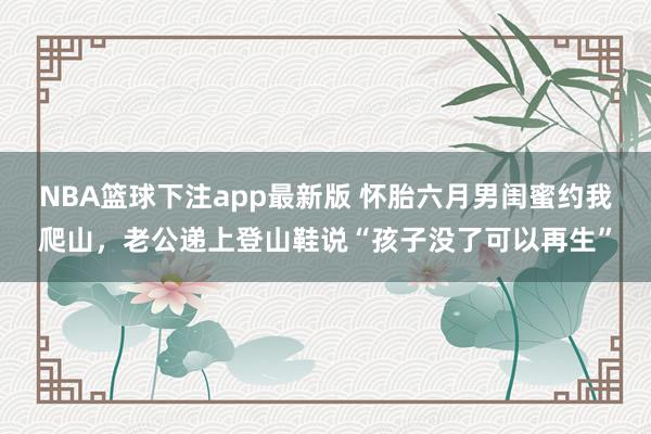 NBA篮球下注app最新版 怀胎六月男闺蜜约我爬山，老公递上登山鞋说“孩子没了可以再生”