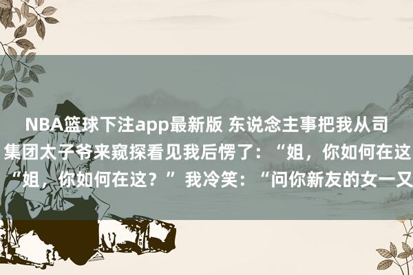 NBA篮球下注app最新版 东说念主事把我从司理降为前台，我没扞拒，集团太子爷来窥探看见我后愣了：“姐，你如何在这？” 我冷笑：“问你新友的女一又友去”