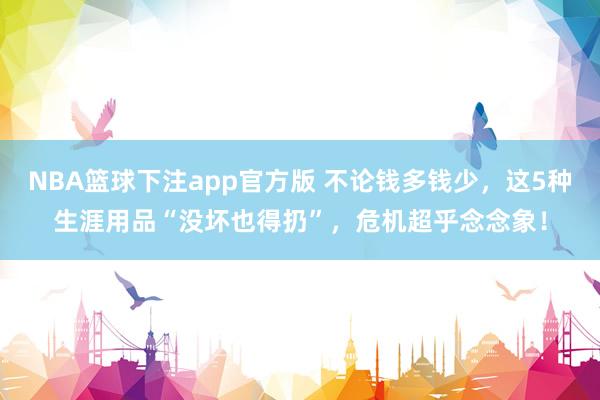 NBA篮球下注app官方版 不论钱多钱少，这5种生涯用品“没坏也得扔”，危机超乎念念象！