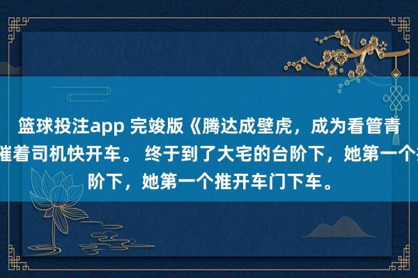 篮球投注app 完竣版《腾达成壁虎，成为看管青娥的兽神》她催着司机快开车。 终于到了大宅的台阶下，她第一个推开车门下车。