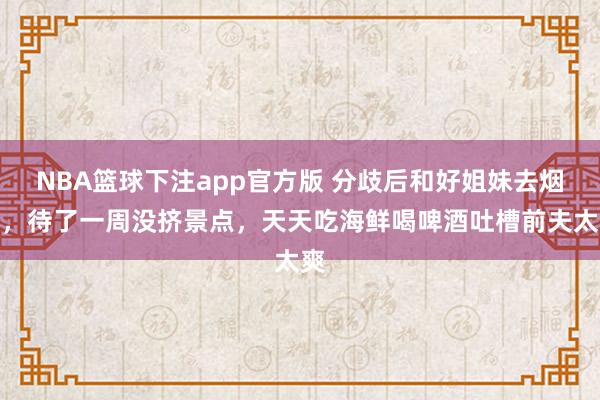 NBA篮球下注app官方版 分歧后和好姐妹去烟台，待了一周没挤景点，天天吃海鲜喝啤酒吐槽前夫太爽
