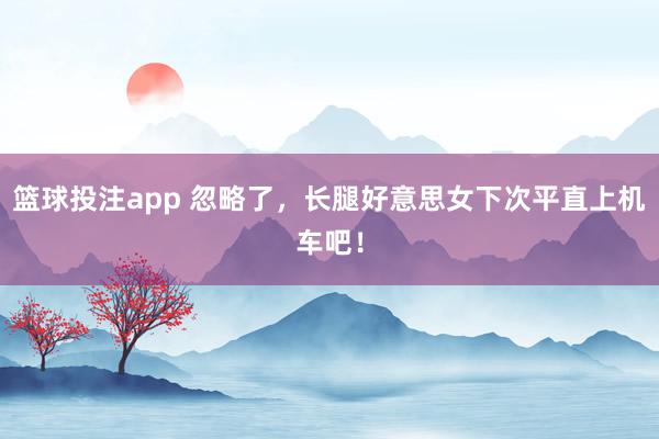 篮球投注app 忽略了，长腿好意思女下次平直上机车吧！