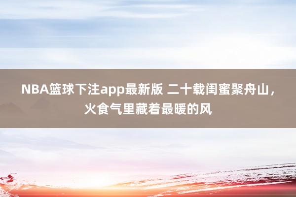 NBA篮球下注app最新版 二十载闺蜜聚舟山，火食气里藏着最暖的风