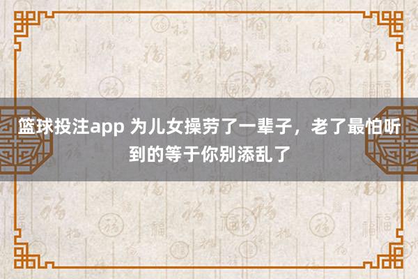 篮球投注app 为儿女操劳了一辈子，老了最怕听到的等于你别添乱了