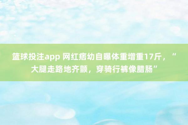 篮球投注app 网红痞幼自曝体重增重17斤，“大腿走路地齐颤，穿骑行裤像腊肠”