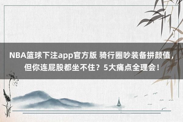 NBA篮球下注app官方版 骑行圈吵装备拼颜值，但你连屁股都坐不住？5大痛点全理会！