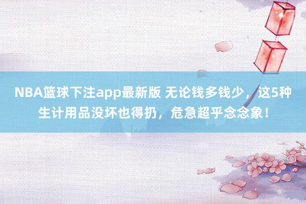 NBA篮球下注app最新版 无论钱多钱少，这5种生计用品没坏也得扔，危急超乎念念象！