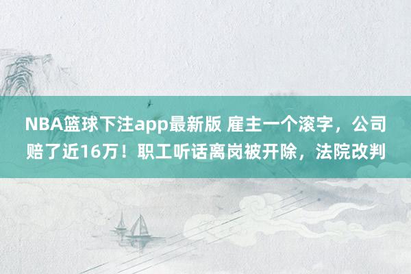 NBA篮球下注app最新版 雇主一个滚字，公司赔了近16万！职工听话离岗被开除，法院改判