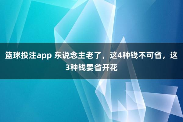 篮球投注app 东说念主老了，这4种钱不可省，这3种钱要省开花