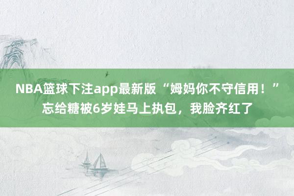 NBA篮球下注app最新版 “姆妈你不守信用！”忘给糖被6岁娃马上执包，我脸齐红了