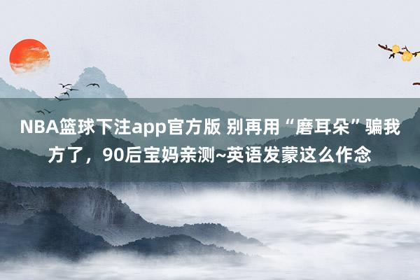 NBA篮球下注app官方版 别再用“磨耳朵”骗我方了，90后宝妈亲测~英语发蒙这么作念