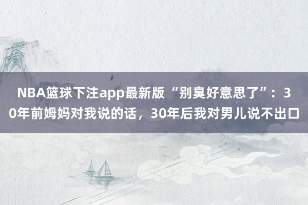 NBA篮球下注app最新版 “别臭好意思了”：30年前姆妈对我说的话，30年后我对男儿说不出口