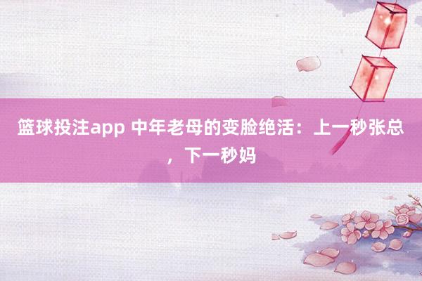 篮球投注app 中年老母的变脸绝活：上一秒张总，下一秒妈