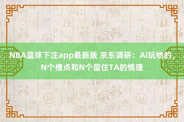 NBA篮球下注app最新版 京东调研：AI玩物的，N个槽点和N个留住TA的情理