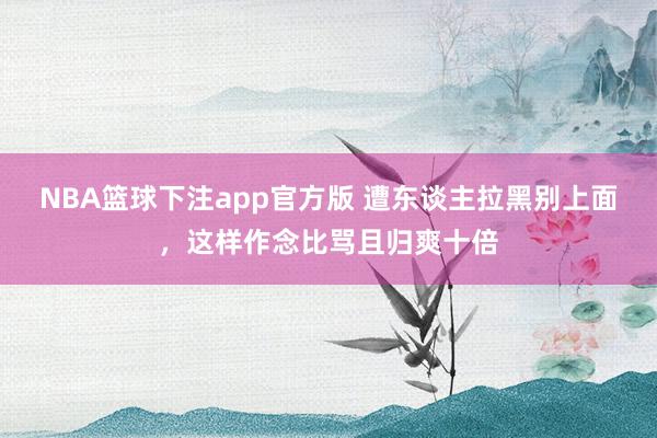 NBA篮球下注app官方版 遭东谈主拉黑别上面，这样作念比骂且归爽十倍