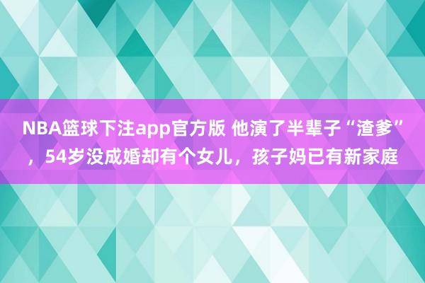 NBA篮球下注app官方版 他演了半辈子“渣爹”，54岁没成婚却有个女儿，孩子妈已有新家庭