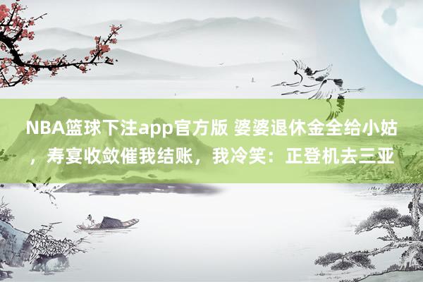 NBA篮球下注app官方版 婆婆退休金全给小姑，寿宴收敛催我结账，我冷笑：正登机去三亚