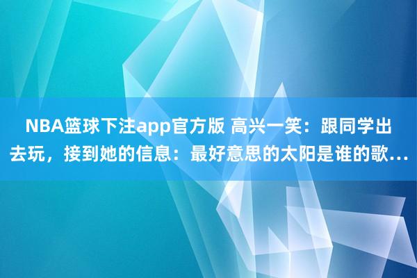 NBA篮球下注app官方版 高兴一笑：跟同学出去玩，接到她的信息：最好意思的太阳是谁的歌…
