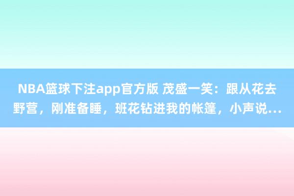 NBA篮球下注app官方版 茂盛一笑：跟从花去野营，刚准备睡，班花钻进我的帐篷，小声说…