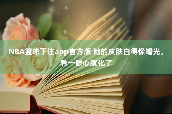 NBA篮球下注app官方版 她的皮肤白得像蟾光，看一眼心就化了