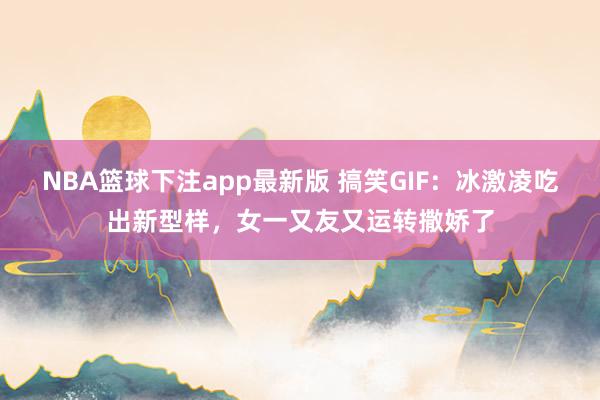 NBA篮球下注app最新版 搞笑GIF：冰激凌吃出新型样，女一又友又运转撒娇了