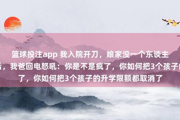 篮球投注app 我入院开刀，娘家没一个东谈主来照顾我，一个月后，我爸回电怒吼：你是不是疯了，你如何把3个孩子的升学限额都取消了