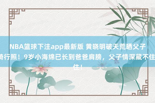 NBA篮球下注app最新版 黄晓明破天荒晒父子骑行照！9岁小海绵已长到爸爸肩膀，父子情深藏不住！