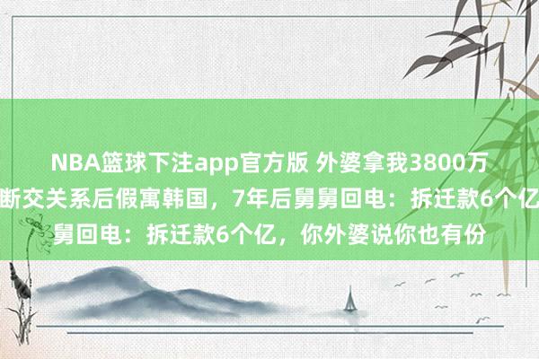 NBA篮球下注app官方版 外婆拿我3800万给舅舅买四合院，我断交关系后假寓韩国，7年后舅舅回电：拆迁款6个亿，你外婆说你也有份