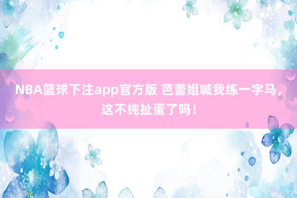 NBA篮球下注app官方版 芭蕾姐喊我练一字马，这不纯扯蛋了吗！