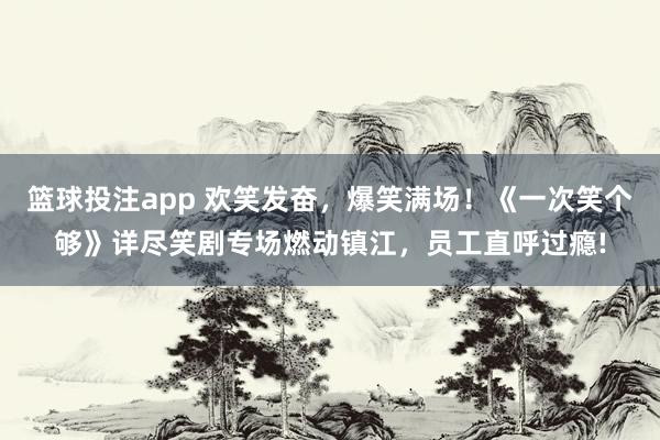 篮球投注app 欢笑发奋，爆笑满场！《一次笑个够》详尽笑剧专场燃动镇江，员工直呼过瘾!