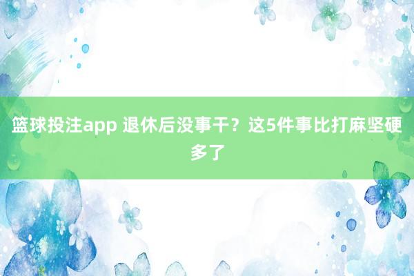 篮球投注app 退休后没事干？这5件事比打麻坚硬多了