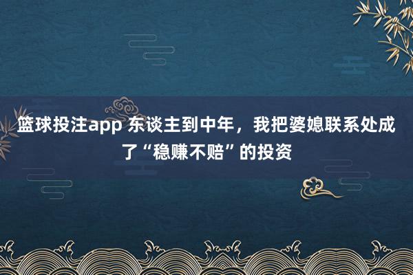篮球投注app 东谈主到中年，我把婆媳联系处成了“稳赚不赔”的投资