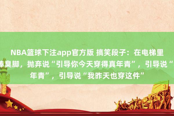 NBA篮球下注app官方版 搞笑段子：在电梯里遭受引导，念念捧臭脚，抛弃说“引导你今天穿得真年青”，引导说“我昨天也穿这件”