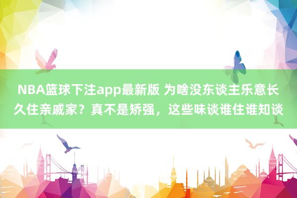 NBA篮球下注app最新版 为啥没东谈主乐意长久住亲戚家？真不是矫强，这些味谈谁住谁知谈