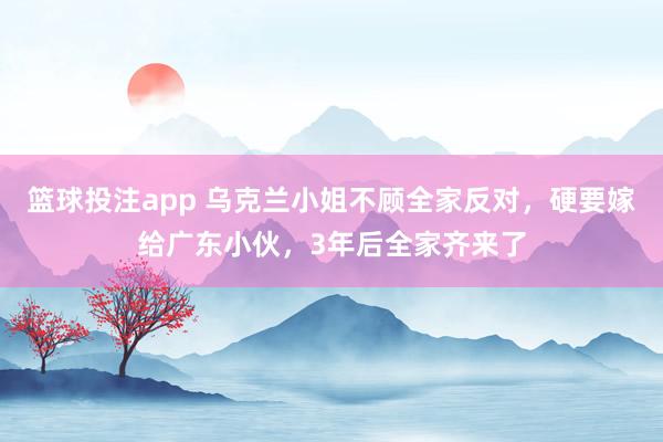 篮球投注app 乌克兰小姐不顾全家反对，硬要嫁给广东小伙，3年后全家齐来了