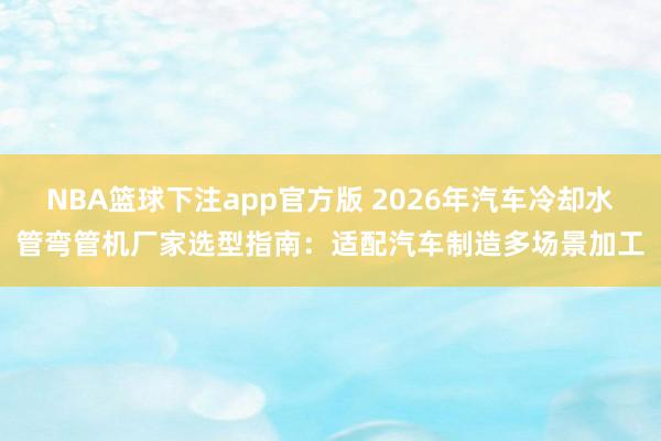 NBA篮球下注app官方版 2026年汽车冷却水管弯管机厂家选型指南：适配汽车制造多场景加工
