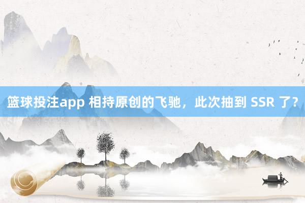 篮球投注app 相持原创的飞驰，此次抽到 SSR 了？