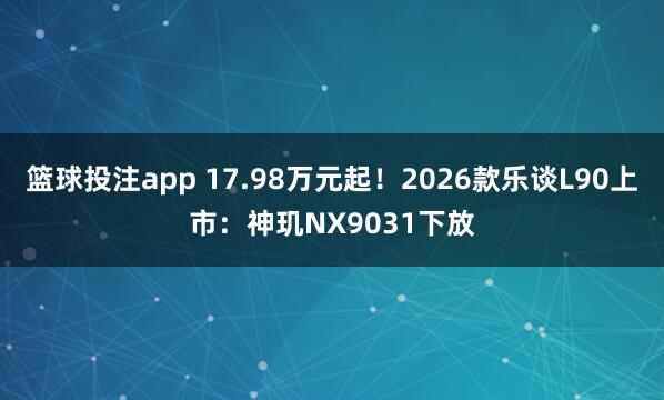 篮球投注app 17.98万元起！2026款乐谈L90上市：神玑NX9031下放