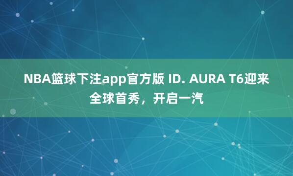NBA篮球下注app官方版 ID. AURA T6迎来全球首秀，开启一汽