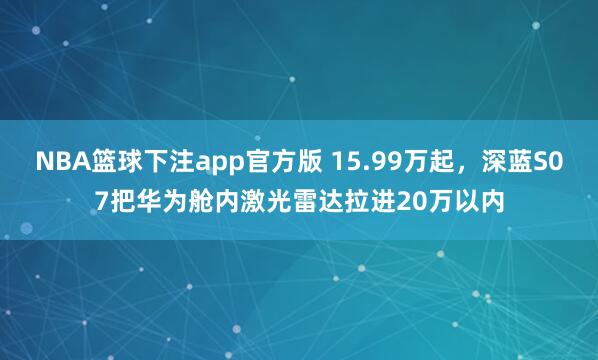 NBA篮球下注app官方版 15.99万起，深蓝S07把华为舱内激光雷达拉进20万以内