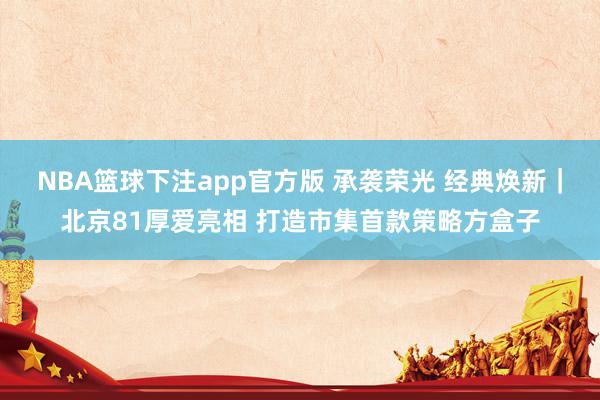 NBA篮球下注app官方版 承袭荣光 经典焕新｜北京81厚爱亮相 打造市集首款策略方盒子