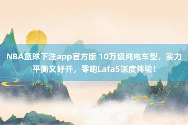 NBA篮球下注app官方版 10万级纯电车型，实力平衡又好开，零跑Lafa5深度体验！
