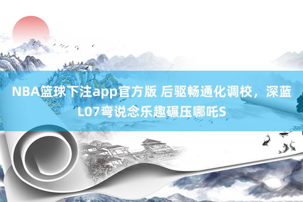 NBA篮球下注app官方版 后驱畅通化调校，深蓝L07弯说念乐趣碾压哪吒S