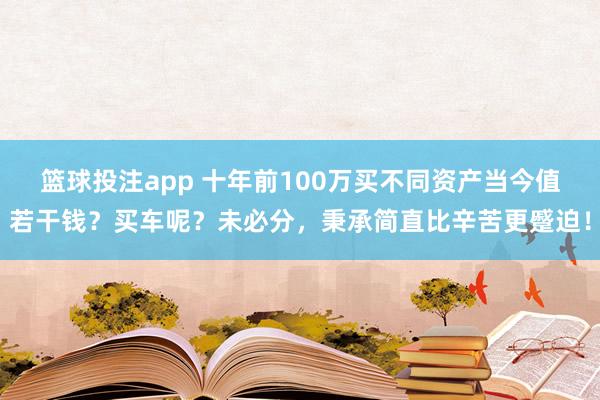 篮球投注app 十年前100万买不同资产当今值若干钱？买车呢？未必分，秉承简直比辛苦更蹙迫！